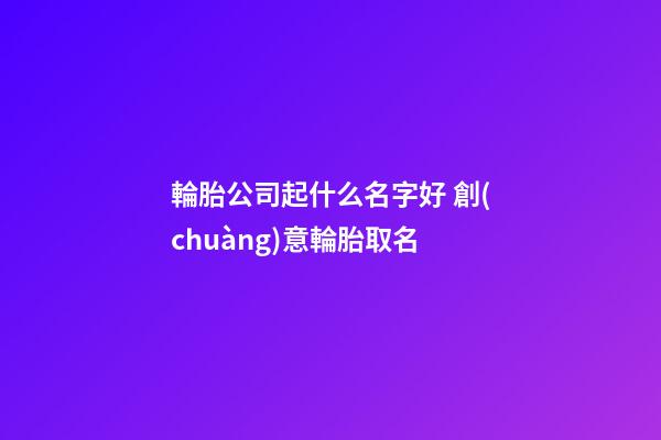輪胎公司起什么名字好 創(chuàng)意輪胎取名-第1張-公司起名-玄機(jī)派